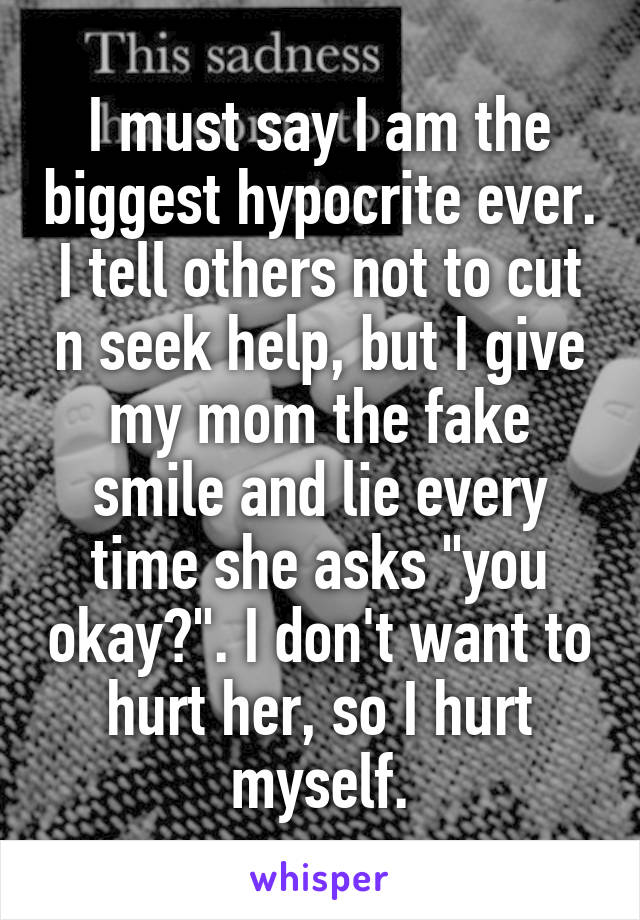 I must say I am the biggest hypocrite ever. I tell others not to cut n seek help, but I give my mom the fake smile and lie every time she asks "you okay?". I don't want to hurt her, so I hurt myself.