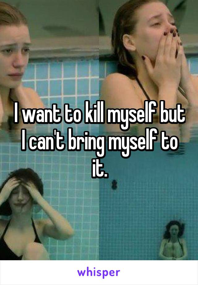 I want to kill myself but I can't bring myself to it.