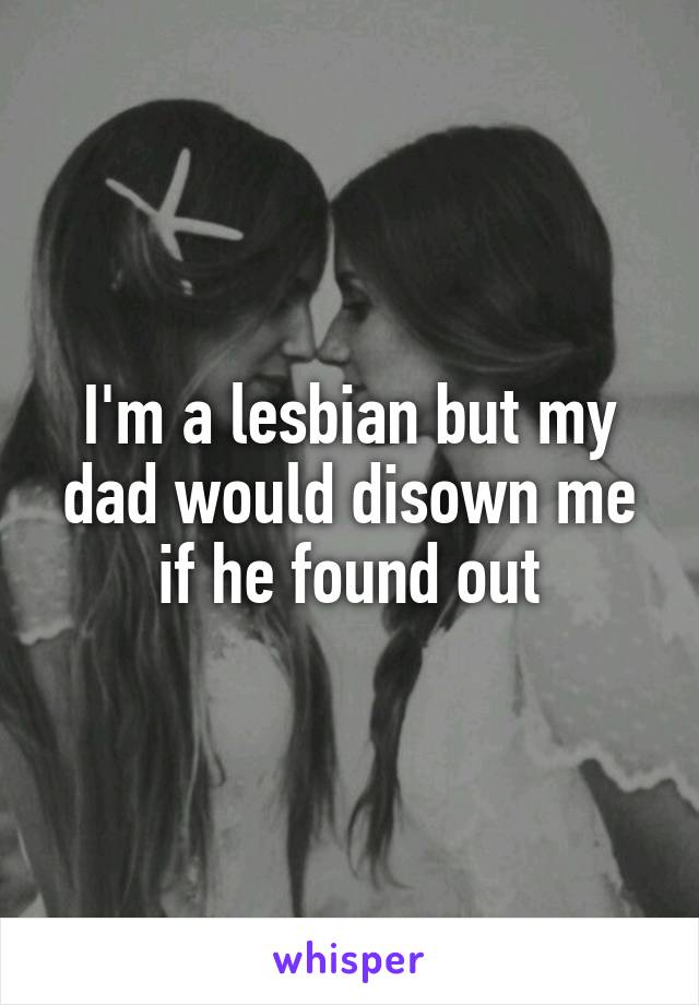 I'm a lesbian but my dad would disown me if he found out