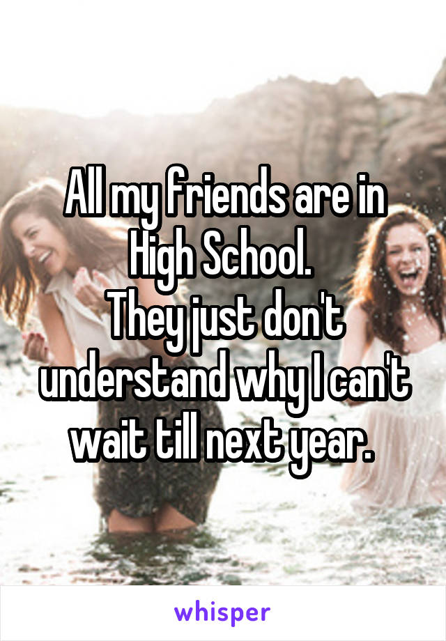 All my friends are in High School. 
They just don't understand why I can't wait till next year. 