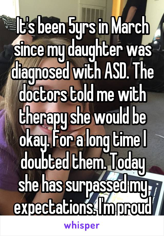 It's been 5yrs in March since my daughter was diagnosed with ASD. The doctors told me with therapy she would be okay. For a long time I doubted them. Today she has surpassed my expectations. I'm proud