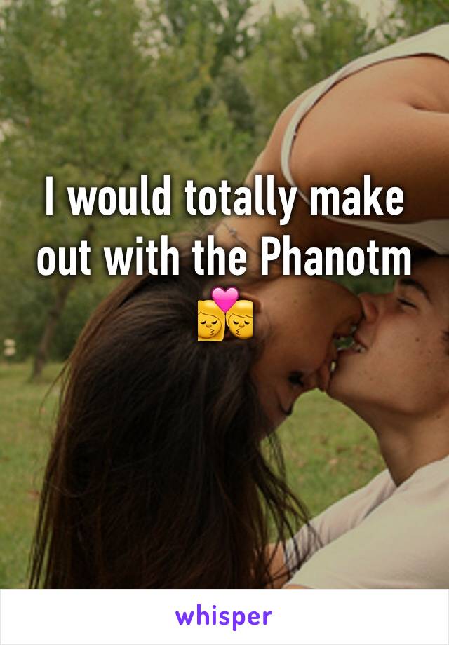 I would totally make out with the Phanotm 💏