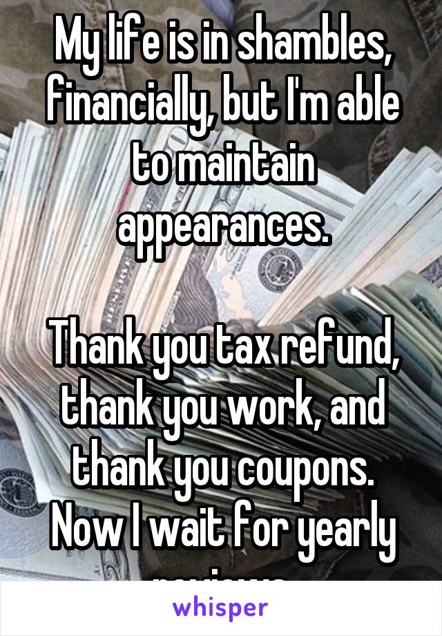 My life is in shambles, financially, but I'm able to maintain appearances.

Thank you tax refund, thank you work, and thank you coupons.
Now I wait for yearly reviews.