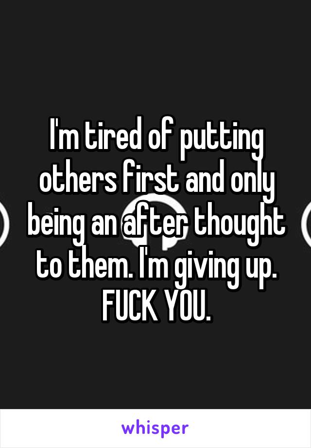 I'm tired of putting others first and only being an after thought to them. I'm giving up. FUCK YOU.