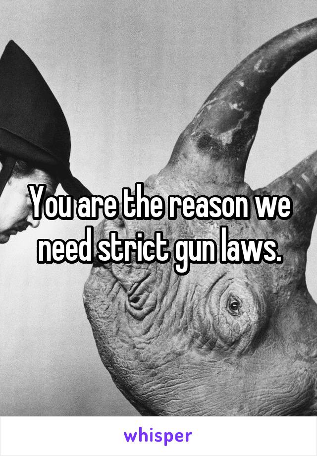 You are the reason we need strict gun laws.