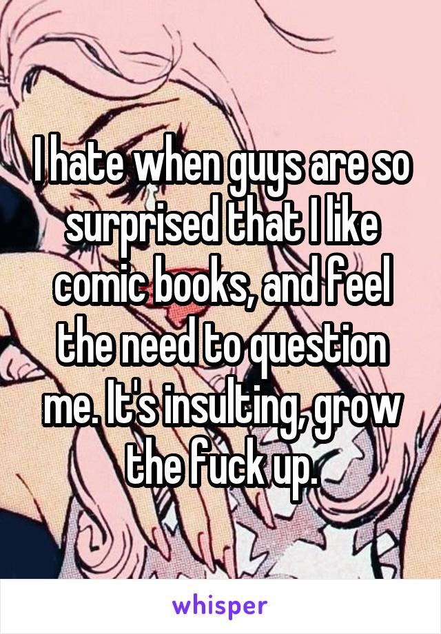 I hate when guys are so surprised that I like comic books, and feel the need to question me. It's insulting, grow the fuck up.