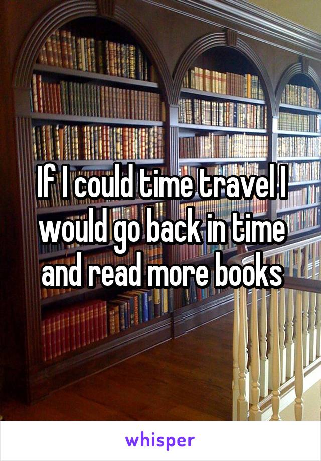 If I could time travel I would go back in time and read more books