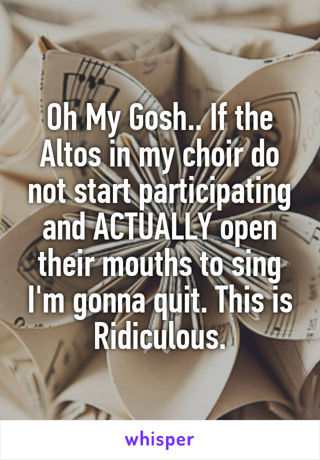 Oh My Gosh.. If the Altos in my choir do not start participating and ACTUALLY open their mouths to sing I'm gonna quit. This is Ridiculous.