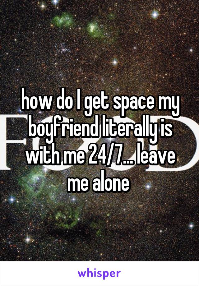 how do I get space my boyfriend literally is with me 24/7... leave me alone 