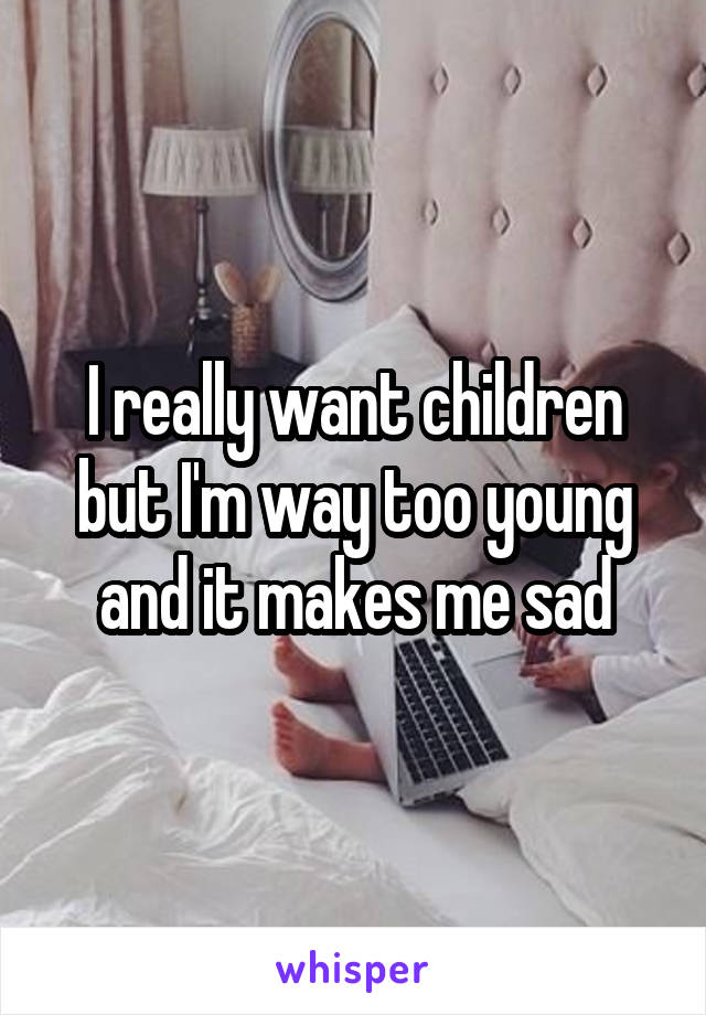 I really want children
but I'm way too young
and it makes me sad