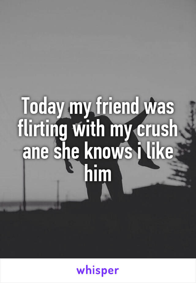 Today my friend was flirting with my crush ane she knows i like him