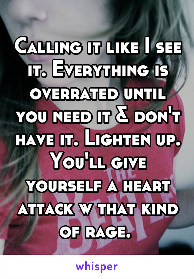 Calling it like I see it. Everything is overrated until you need it & don't have it. Lighten up. You'll give yourself a heart attack w that kind of rage. 