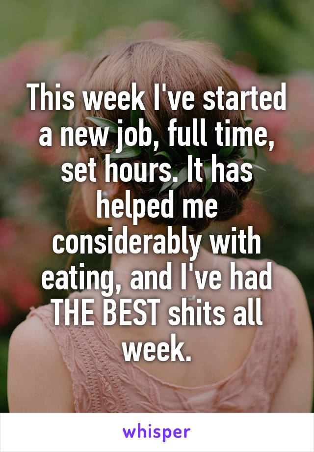 This week I've started a new job, full time, set hours. It has helped me considerably with eating, and I've had THE BEST shits all week.