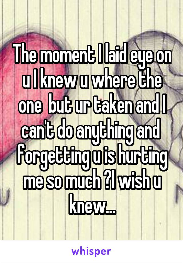 The moment I laid eye on u I knew u where the one  but ur taken and I can't do anything and  forgetting u is hurting me so much 😦I wish u knew...