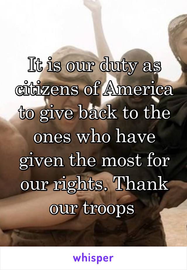 It is our duty as citizens of America to give back to the ones who have given the most for our rights. Thank our troops 