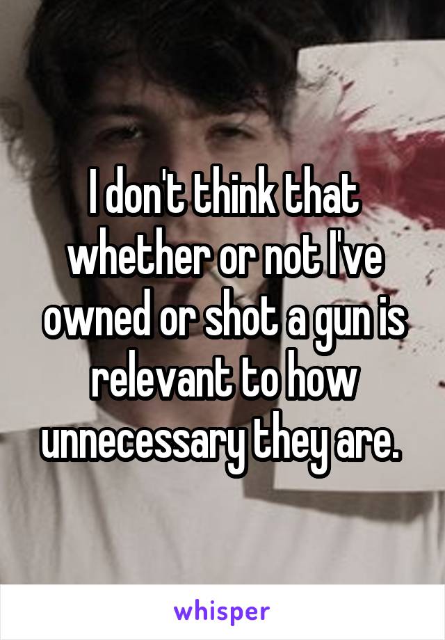 I don't think that whether or not I've owned or shot a gun is relevant to how unnecessary they are. 