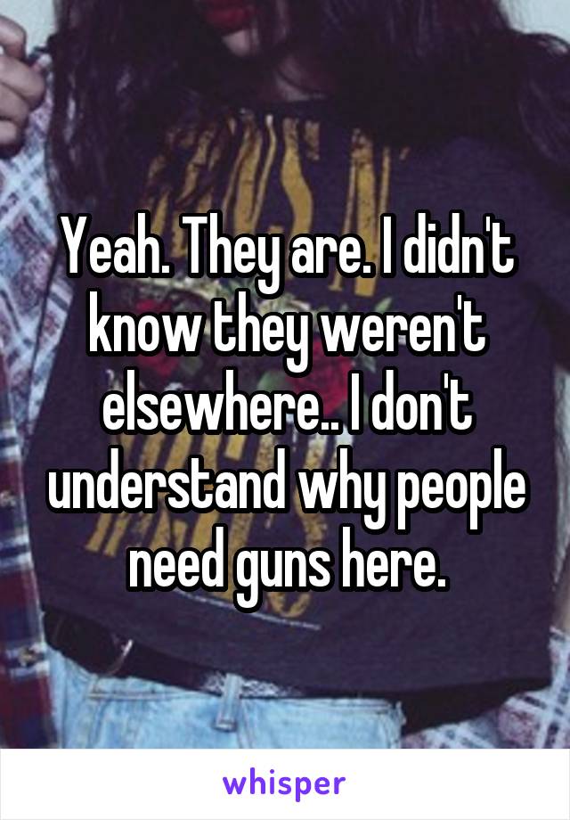 Yeah. They are. I didn't know they weren't elsewhere.. I don't understand why people need guns here.