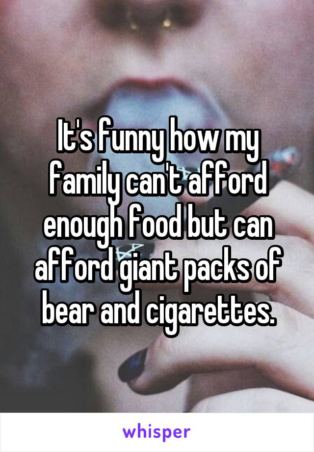 It's funny how my family can't afford enough food but can afford giant packs of bear and cigarettes.