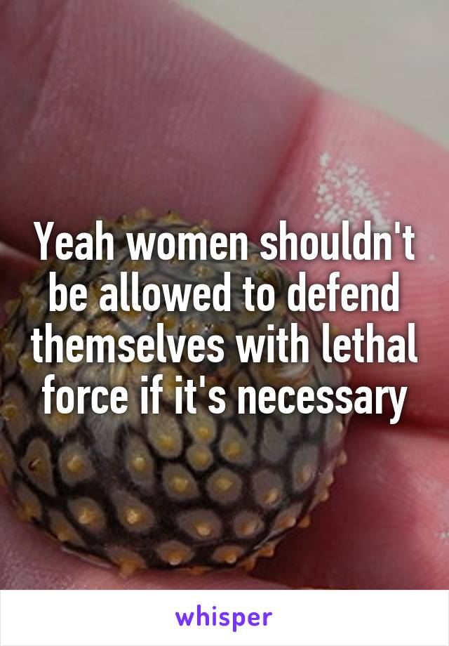 Yeah women shouldn't be allowed to defend themselves with lethal force if it's necessary