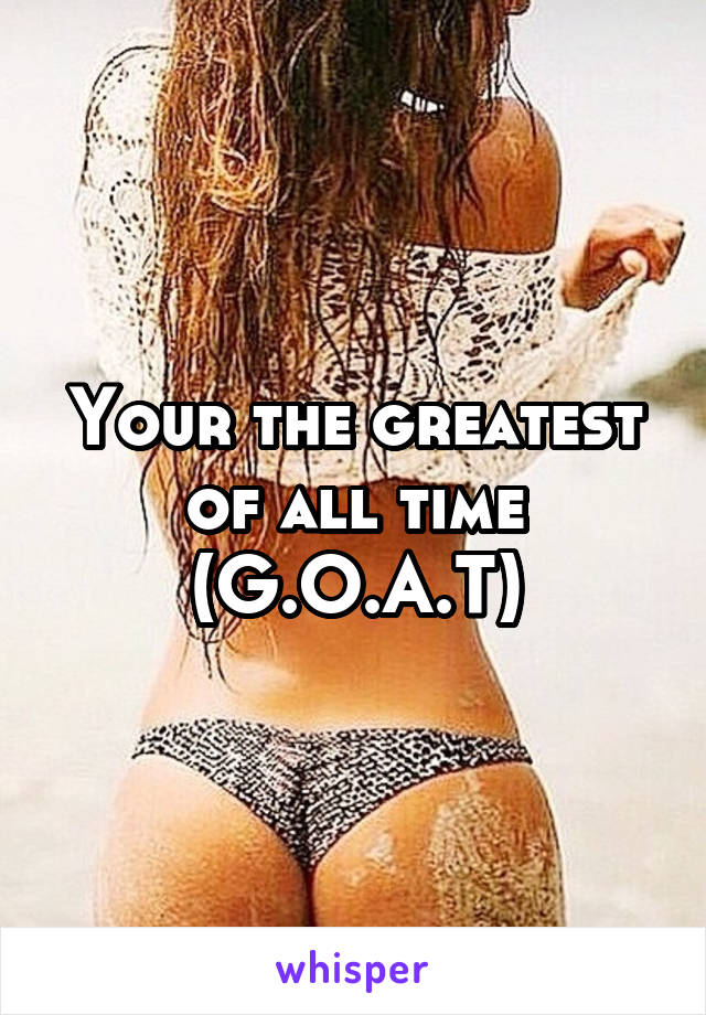 Your the greatest of all time (G.O.A.T)
