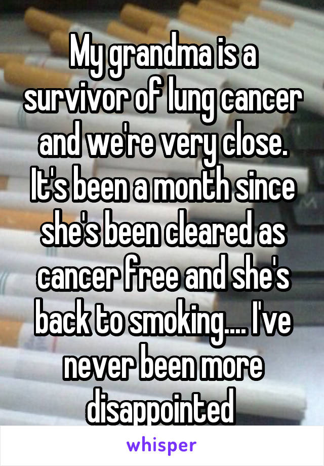 My grandma is a survivor of lung cancer and we're very close. It's been a month since she's been cleared as cancer free and she's back to smoking.... I've never been more disappointed 