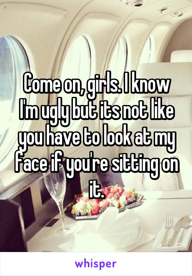 Come on, girls. I know I'm ugly but its not like you have to look at my face if you're sitting on it.