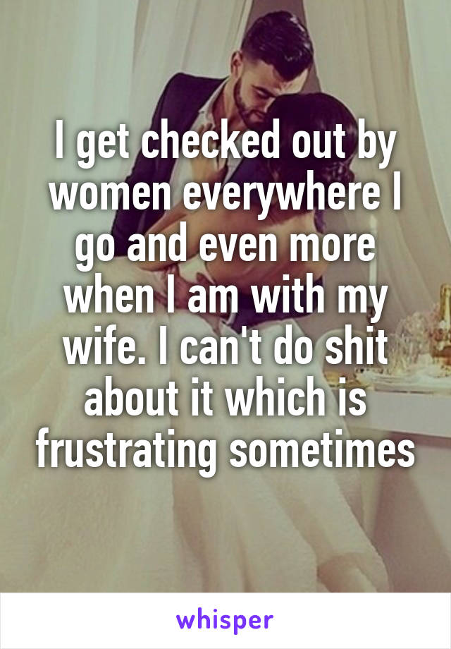 I get checked out by women everywhere I go and even more when I am with my wife. I can't do shit about it which is frustrating sometimes
 