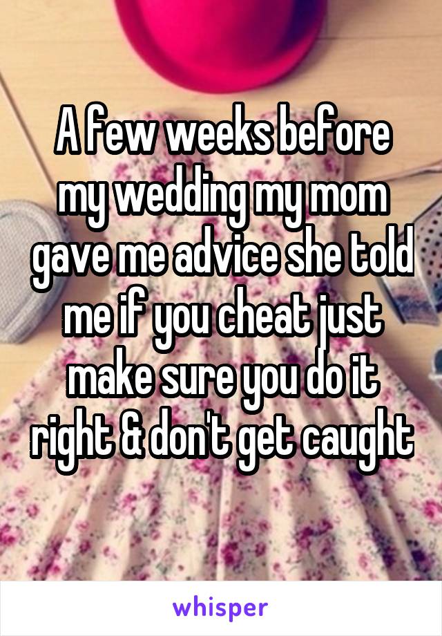 A few weeks before my wedding my mom gave me advice she told me if you cheat just make sure you do it right & don't get caught 