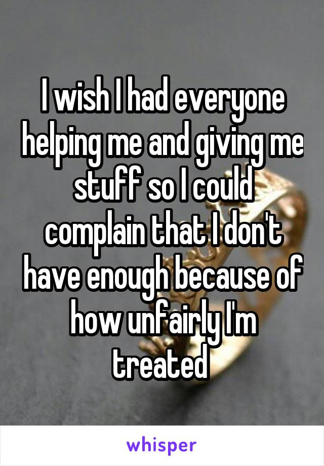 I wish I had everyone helping me and giving me stuff so I could complain that I don't have enough because of how unfairly I'm treated 