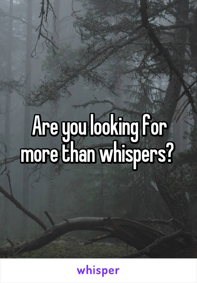 Are you looking for more than whispers? 