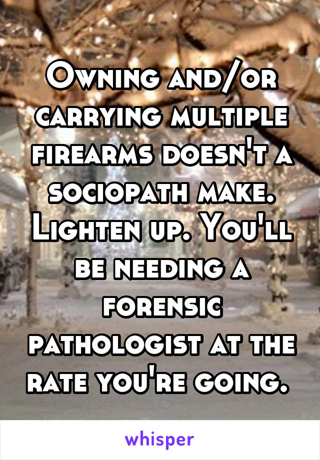 Owning and/or carrying multiple firearms doesn't a sociopath make. Lighten up. You'll be needing a forensic pathologist at the rate you're going. 