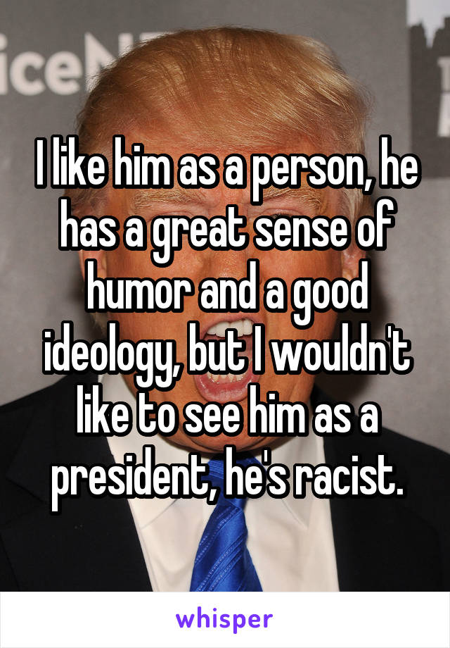 I like him as a person, he has a great sense of humor and a good ideology, but I wouldn't like to see him as a president, he's racist.