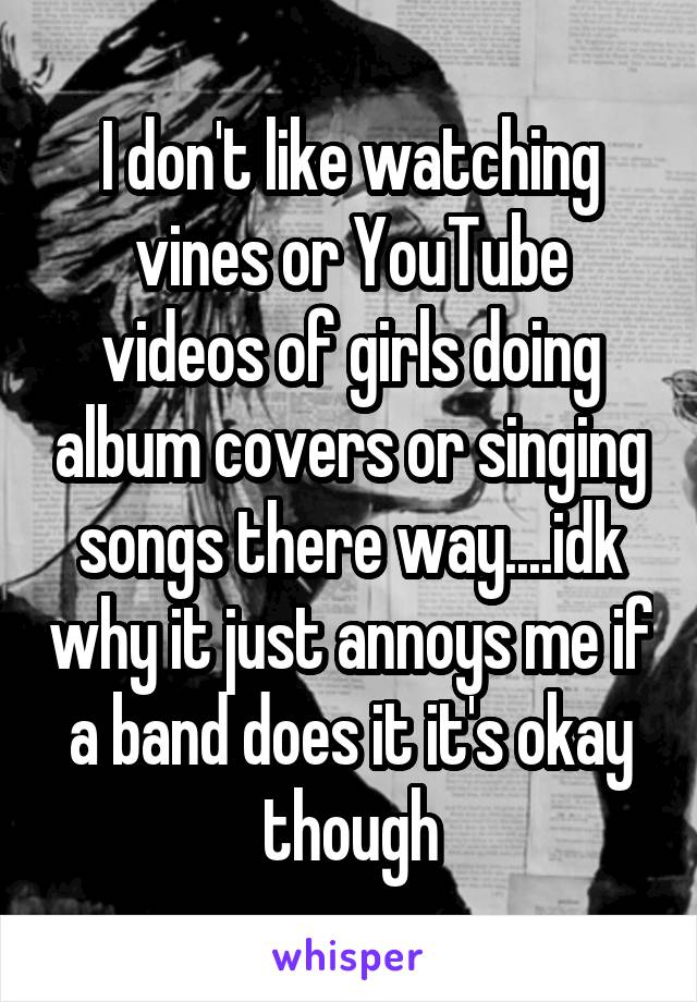 I don't like watching vines or YouTube videos of girls doing album covers or singing songs there way....idk why it just annoys me if a band does it it's okay though