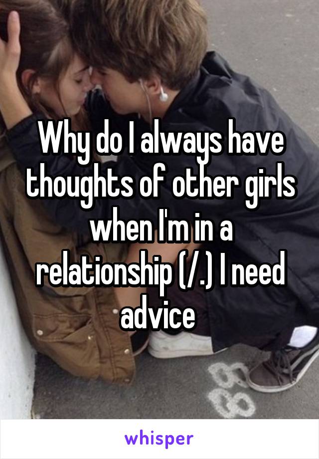 Why do I always have thoughts of other girls when I'm in a relationship (/.\) I need advice 