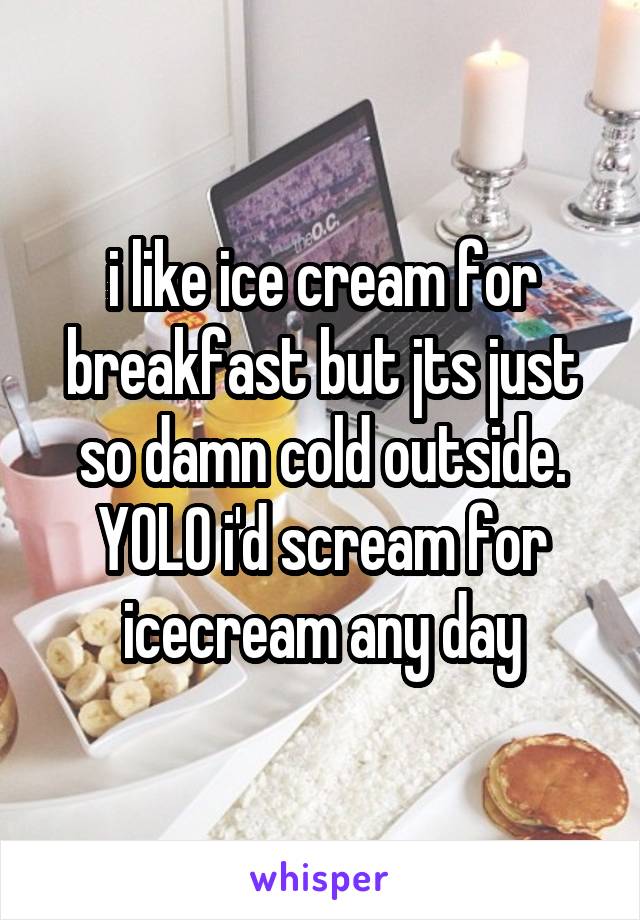 i like ice cream for breakfast but jts just so damn cold outside. YOLO i'd scream for icecream any day