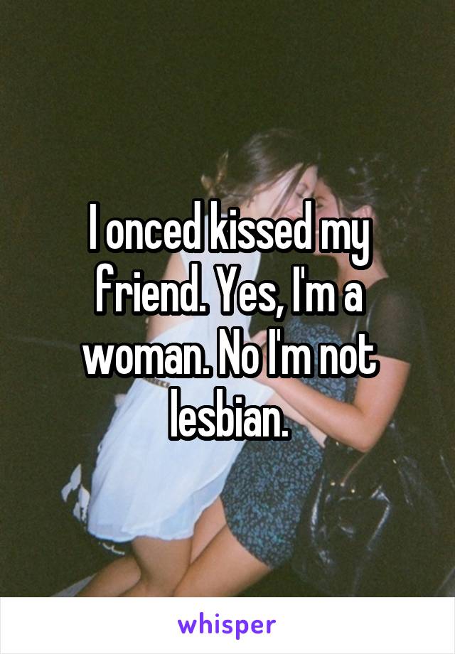 I onced kissed my friend. Yes, I'm a woman. No I'm not lesbian.