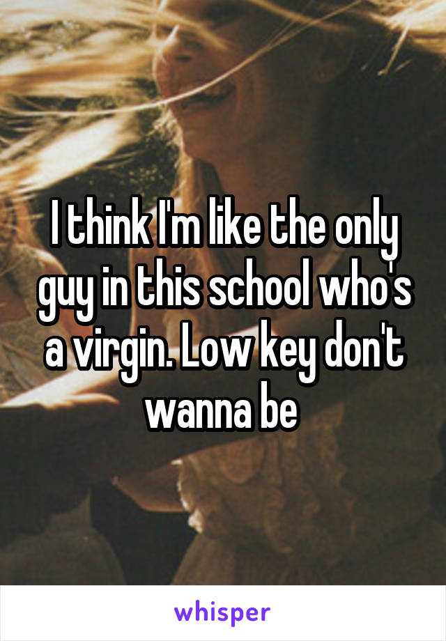 I think I'm like the only guy in this school who's a virgin. Low key don't wanna be 