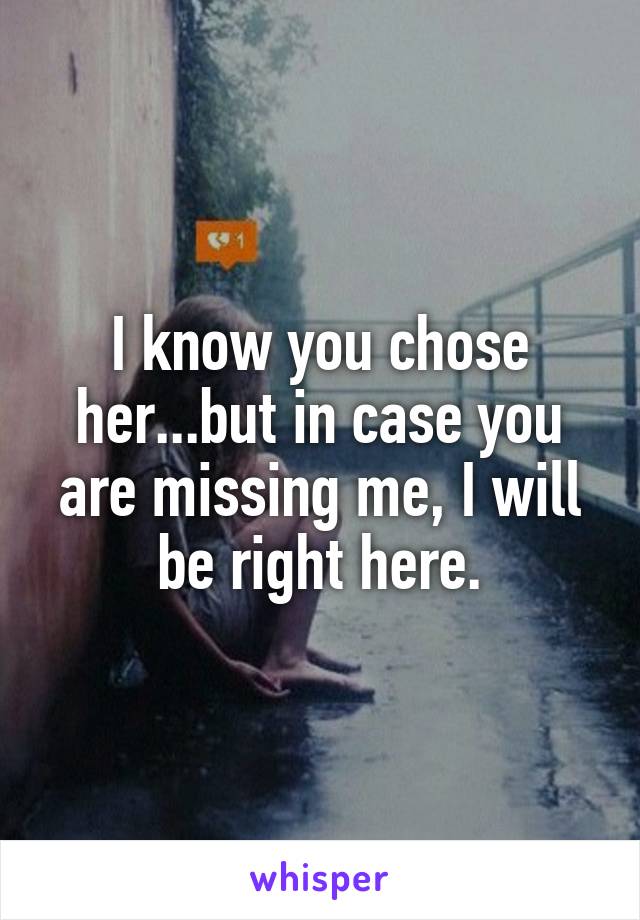 I know you chose her...but in case you are missing me, I will be right here.