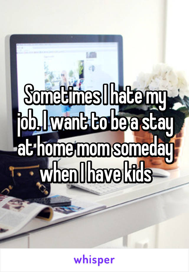 Sometimes I hate my job. I want to be a stay at home mom someday when I have kids