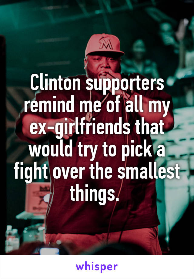 Clinton supporters remind me of all my ex-girlfriends that would try to pick a fight over the smallest things. 