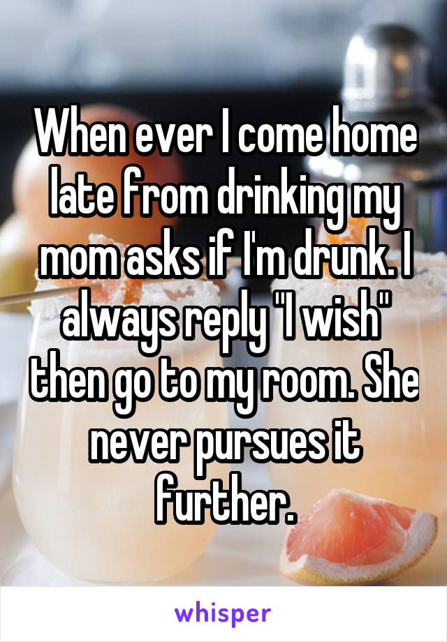 When ever I come home late from drinking my mom asks if I'm drunk. I always reply "I wish" then go to my room. She never pursues it further.