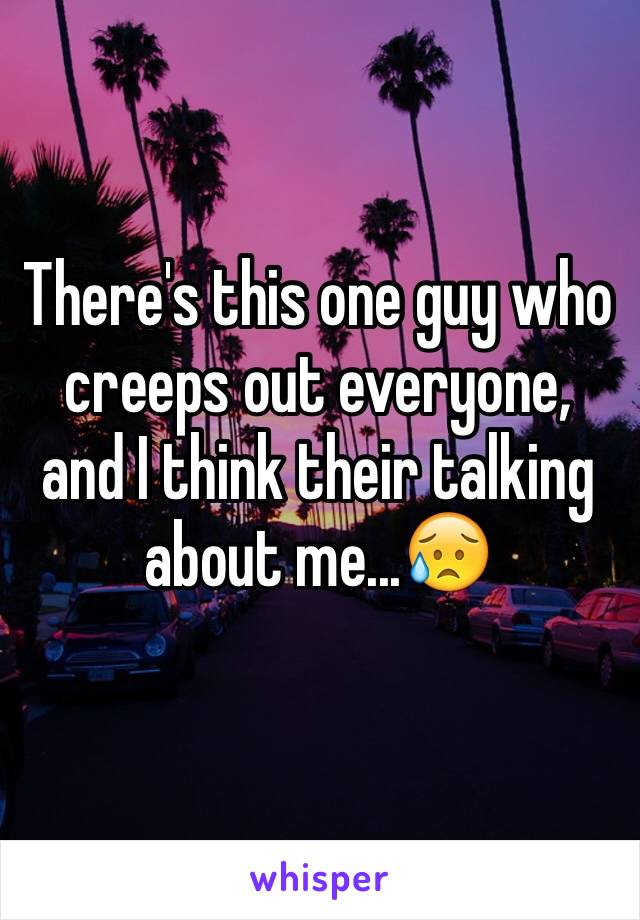 There's this one guy who creeps out everyone, and I think their talking about me...😥