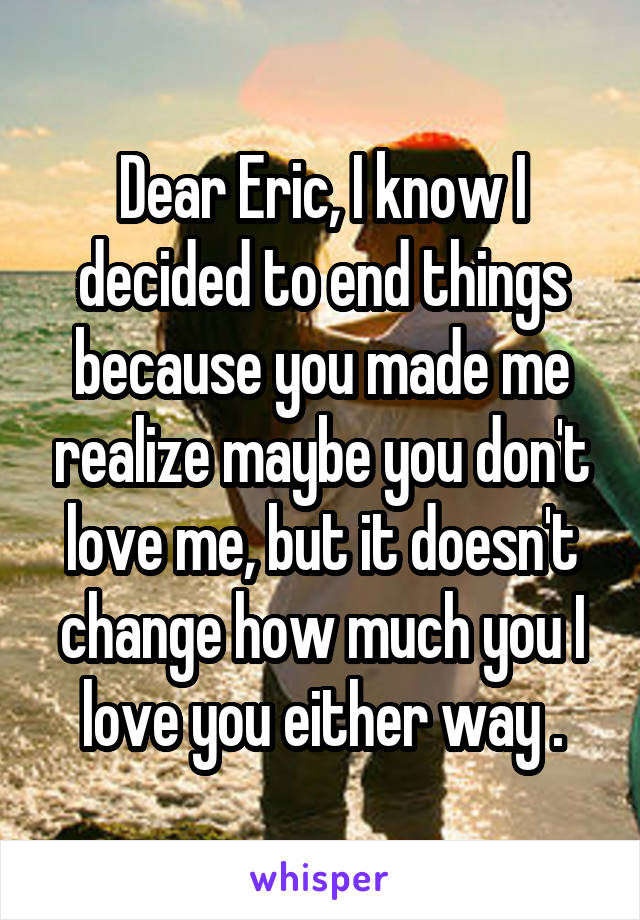 Dear Eric, I know I decided to end things because you made me realize maybe you don't love me, but it doesn't change how much you I love you either way .