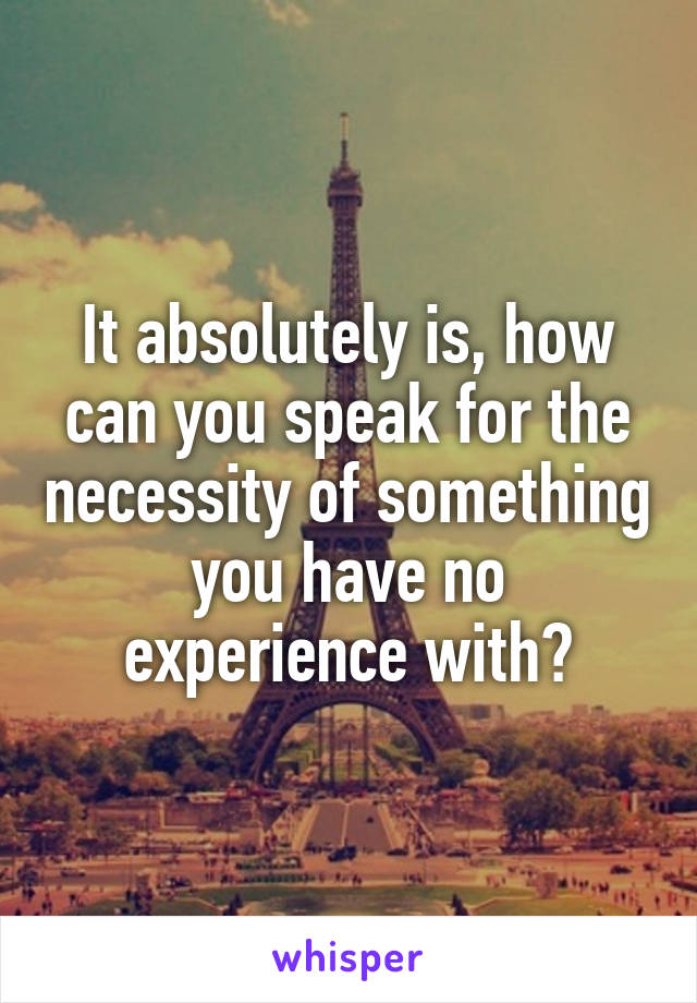 It absolutely is, how can you speak for the necessity of something you have no experience with?