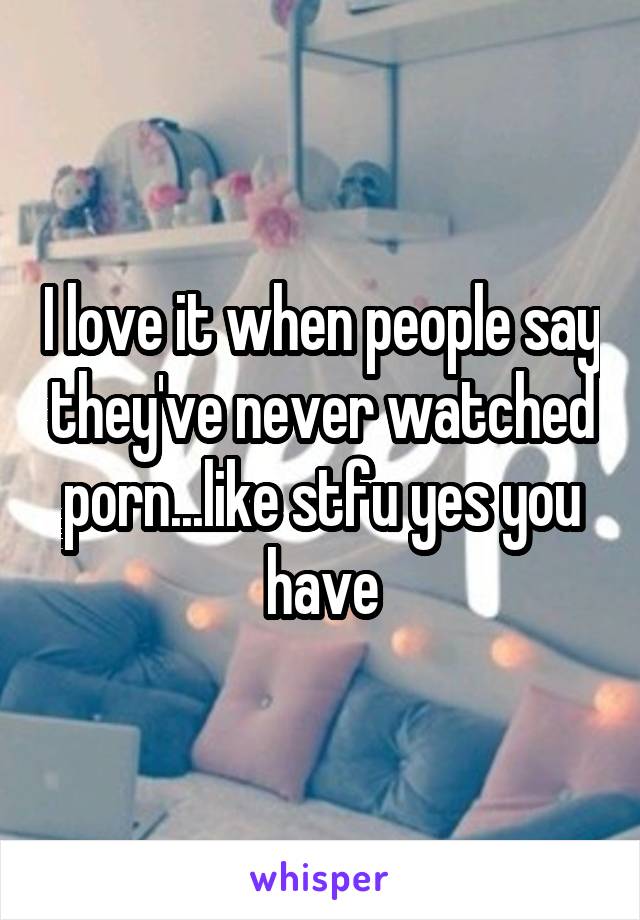 I love it when people say they've never watched porn...like stfu yes you have