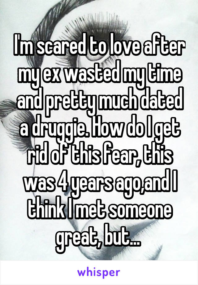 I'm scared to love after my ex wasted my time and pretty much dated a druggie. How do I get rid of this fear, this was 4 years ago,and I think I met someone great, but... 