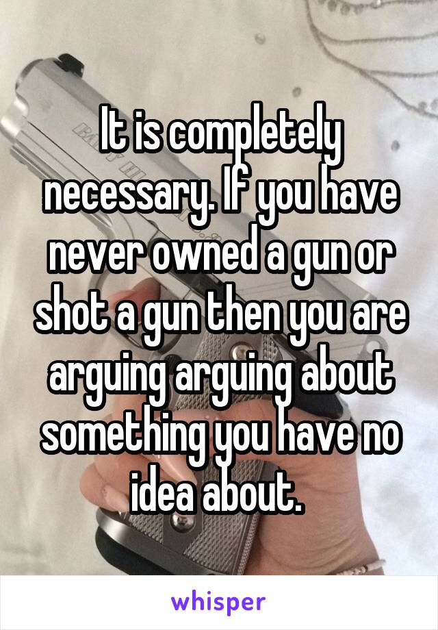 It is completely necessary. If you have never owned a gun or shot a gun then you are arguing arguing about something you have no idea about. 