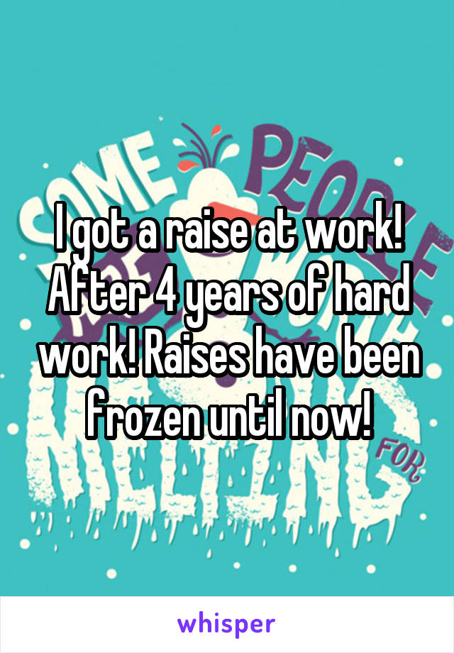 I got a raise at work! After 4 years of hard work! Raises have been frozen until now!