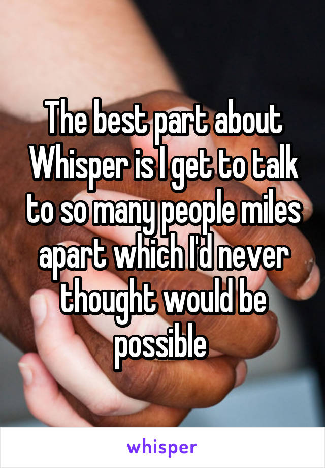 The best part about Whisper is I get to talk to so many people miles apart which I'd never thought would be possible 