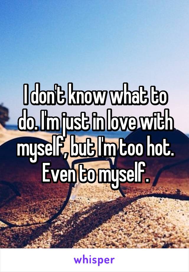 I don't know what to do. I'm just in love with myself, but I'm too hot. Even to myself.